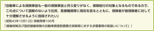 「自動車による保険事故も一般の保険事故と何ら変わりがなく、保険給付の対象となるものであるので、この点について誤解のないよう住民、医療機関等に周知を図るとともに、保険者が被保険者に対して十分理解させるように指導されたい」（昭和43年10月12日 保険発第106号「健康保険及び国民健康保険の自動車損害賠償責任保険等に対する求償事務の取扱いについて」）