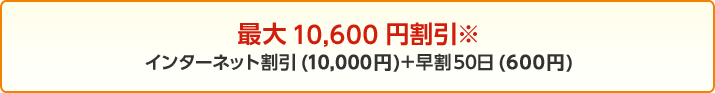 最大10,600円割引※ インターネット割引(10,000円)+早割50日(600円)