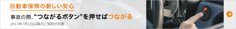 自動車保険の新しい安心 事故の際、“つながるボタン”を押せばつながる 2017年7月1日以降のご契約が対象