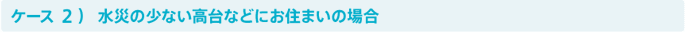 ケース2）水災の少ない高台などにお住まいの場合