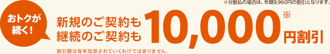 おトクが続く！新規のご契約も継続のご契約も10,000円※割引　※分割払の場合は、年間9,960円の割引となります。割引額は毎年加算されていくわけではありません。