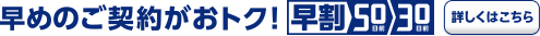 早めのご契約がおトク！ 早割50日前 30日前 詳しくはこちら