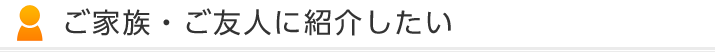 ご家族・ご友人に紹介したい