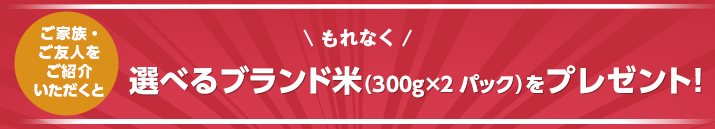 ご家族・ご友人をご紹介いただくと選べるブランド米(300g×2パック)をプレゼント!