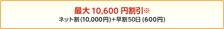 最大10,600円割引※ インターネット割引(10,000円)+早割50日(600円)