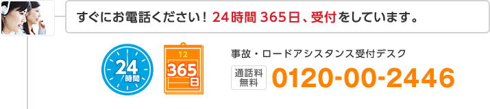 すぐにお電話ください!24時間365日、受付をしています。事故・ロードアシスタンス受付デスク 24時間 365日 通話料無料 0120-00-2446